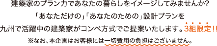 建築家のプラン力であなたの暮らしをイメージしてみませんか？「あなただけの」「あなたのための」設計プランを九州で活躍中の建築家がコンペ方式でご提案いたします。3組限定！！ ※なお、本企画はお客様には一切費用の負担はございません。