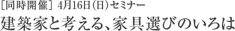 ［同時開催］ 4月16日（日）セミナー 建築家と考える、家具選びのいろは